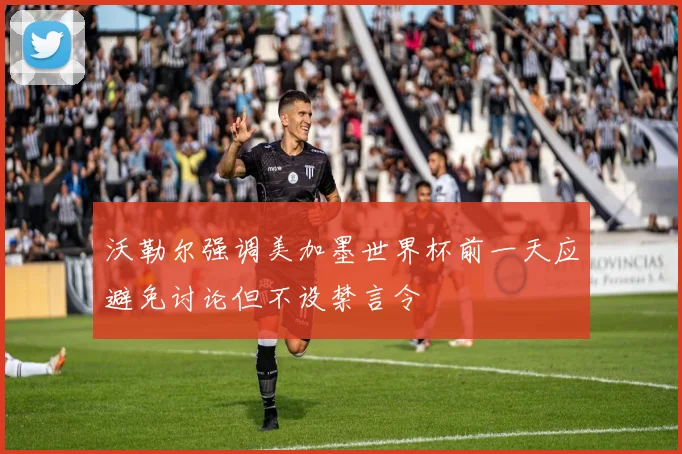 沃勒尔强调美加墨世界杯前一天应避免讨论但不设禁言令