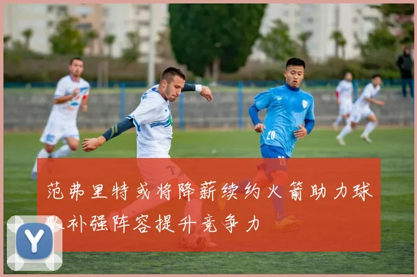 范弗里特或将降薪续约火箭助力球队补强阵容提升竞争力