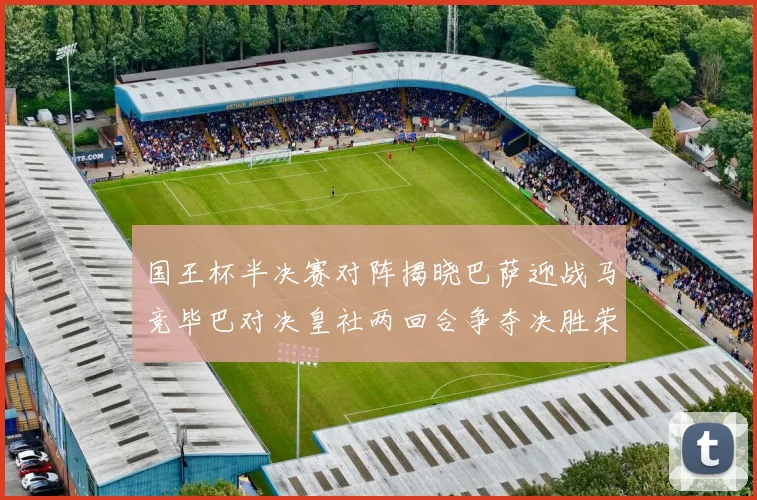 国王杯半决赛对阵揭晓巴萨迎战马竞毕巴对决皇社两回合争夺决胜荣耀