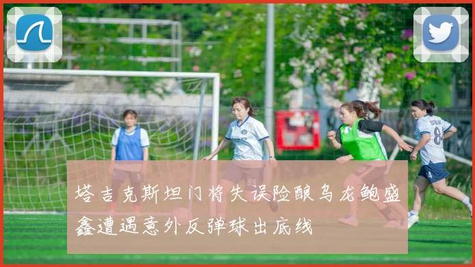 塔吉克斯坦门将失误险酿乌龙鲍盛鑫遭遇意外反弹球出底线