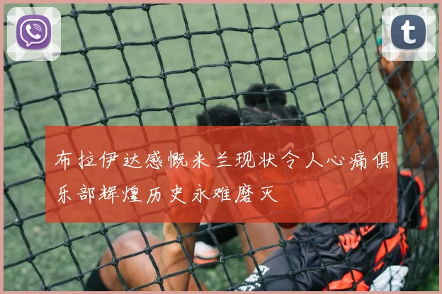 布拉伊达感慨米兰现状令人心痛俱乐部辉煌历史永难磨灭