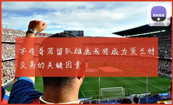 字母哥若留队雄鹿或将成为莫兰特交易的关键因素