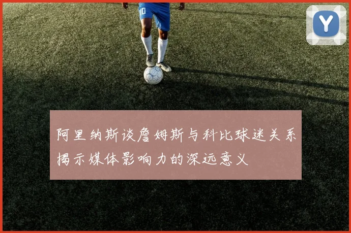 阿里纳斯谈詹姆斯与科比球迷关系揭示媒体影响力的深远意义