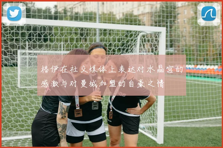 格伊在社交媒体上表达对水晶宫的感激与对曼城加盟的自豪之情
