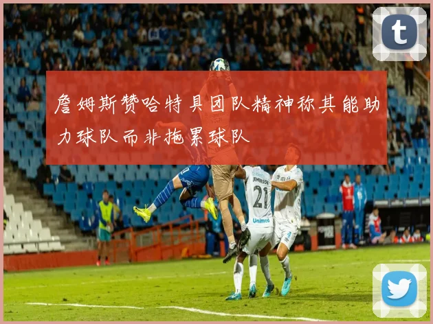 詹姆斯赞哈特具团队精神称其能助力球队而非拖累球队