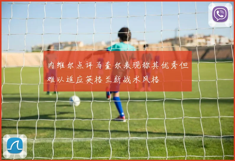 内维尔点评马奎尔表现称其优秀但难以适应英格兰新战术风格
