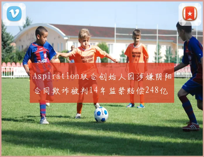 Aspiration联合创始人因涉嫌阴阳合同欺诈被判14年监禁赔偿248亿