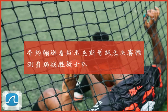 乔约翰逊看好尼克斯晋级总决赛预测首场战胜骑士队
