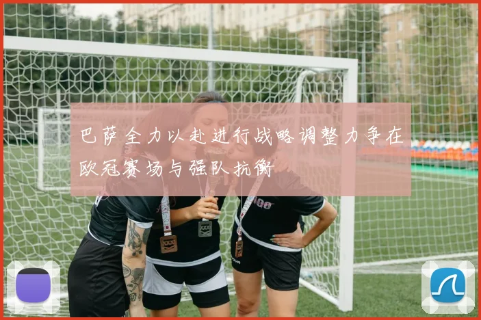 巴萨全力以赴进行战略调整力争在欧冠赛场与强队抗衡