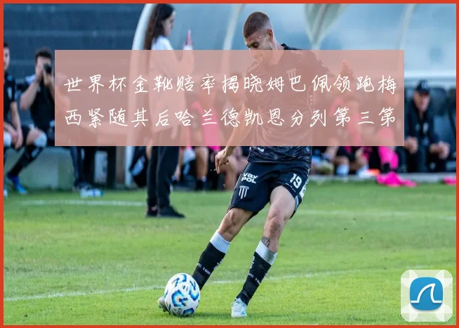 世界杯金靴赔率揭晓姆巴佩领跑梅西紧随其后哈兰德凯恩分列第三第四