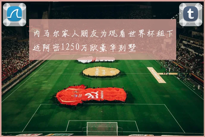 内马尔家人朋友为观看世界杯租下迈阿密1250万欧豪华别墅