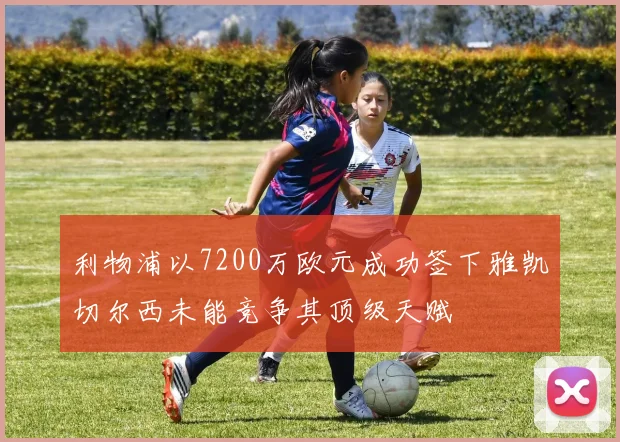 利物浦以7200万欧元成功签下雅凯切尔西未能竞争其顶级天赋