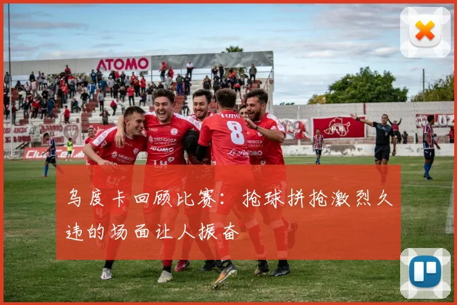 乌度卡回顾比赛：抢球拼抢激烈久违的场面让人振奋