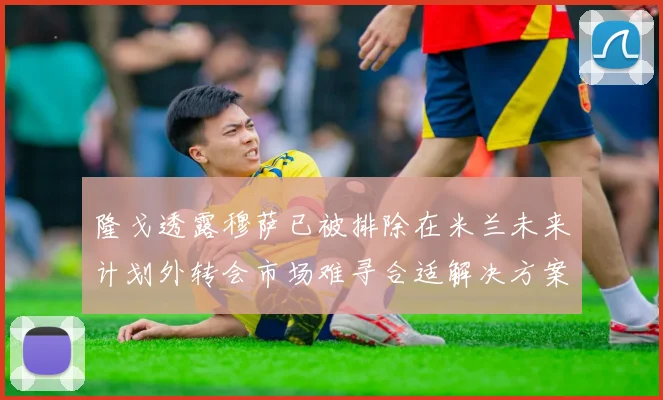 隆戈透露穆萨已被排除在米兰未来计划外转会市场难寻合适解决方案