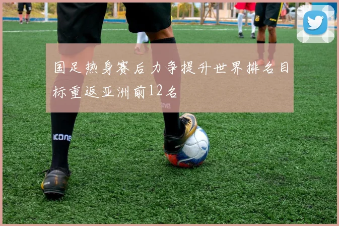 国足热身赛后力争提升世界排名目标重返亚洲前12名